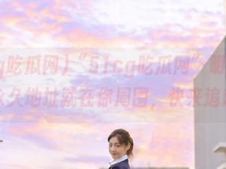 “51cg吃瓜网”明确线路：永久地址就在你周围，快来追赶！
