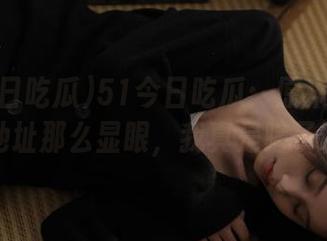 51今日吃瓜：原来你爆料的地址那么显眼，我真是瞎了眼！