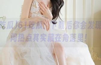 61吃瓜：下载后你会发现，人间热点其实藏在角落里！