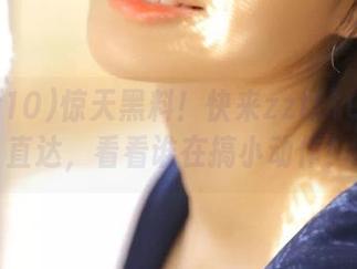 惊天黑料！快来zztt10.ccm直达，看看谁在搞小动作！