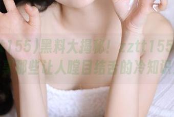 黑料大揭秘！zztt155.ccm分享那些让人瞠目结舌的冷知识！