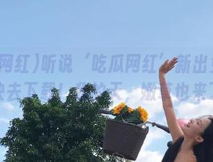 听说‘吃瓜网红’新出免费版，快去下载！我的天，嫩草也来了！